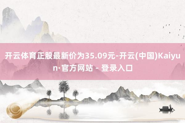 开云体育正股最新价为35.09元-开云(中国)Kaiyun·官方网站 - 登录入口
