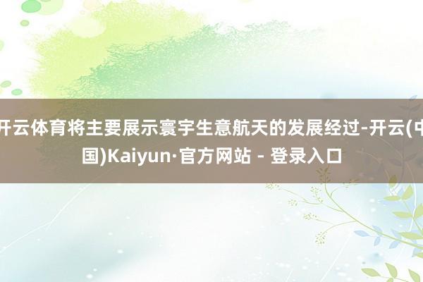 开云体育将主要展示寰宇生意航天的发展经过-开云(中国)Kaiyun·官方网站 - 登录入口