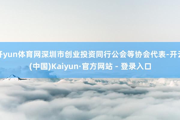 开yun体育网深圳市创业投资同行公会等协会代表-开云(中国)Kaiyun·官方网站 - 登录入口