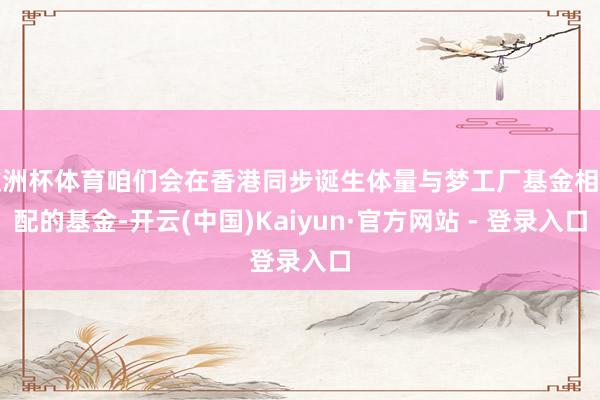 欧洲杯体育咱们会在香港同步诞生体量与梦工厂基金相匹配的基金-开云(中国)Kaiyun·官方网站 - 登录入口
