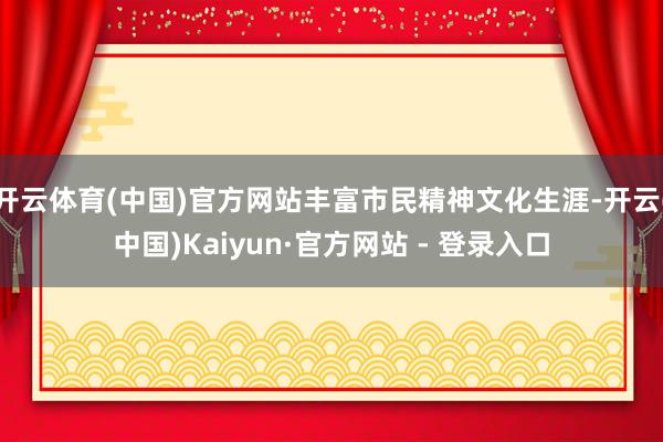 开云体育(中国)官方网站丰富市民精神文化生涯-开云(中国)Kaiyun·官方网站 - 登录入口