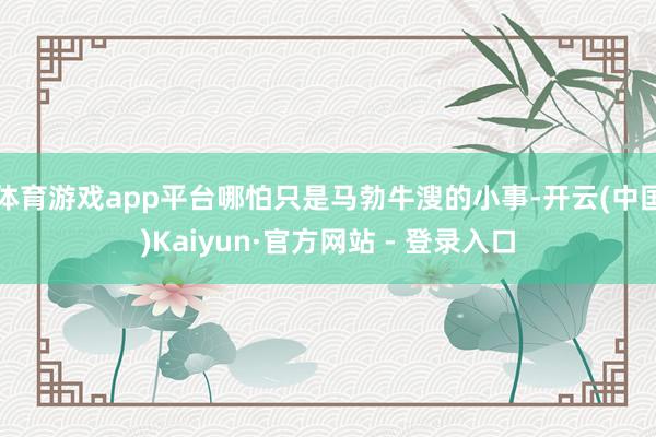 体育游戏app平台哪怕只是马勃牛溲的小事-开云(中国)Kaiyun·官方网站 - 登录入口