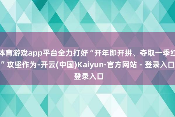 体育游戏app平台全力打好“开年即开拼、夺取一季红”攻坚作为-开云(中国)Kaiyun·官方网站 - 登录入口