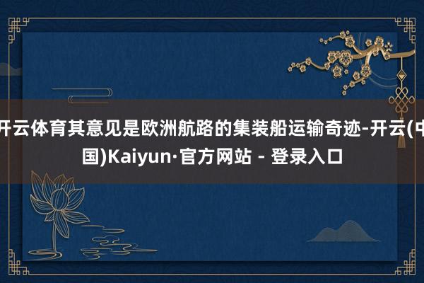 开云体育其意见是欧洲航路的集装船运输奇迹-开云(中国)Kaiyun·官方网站 - 登录入口