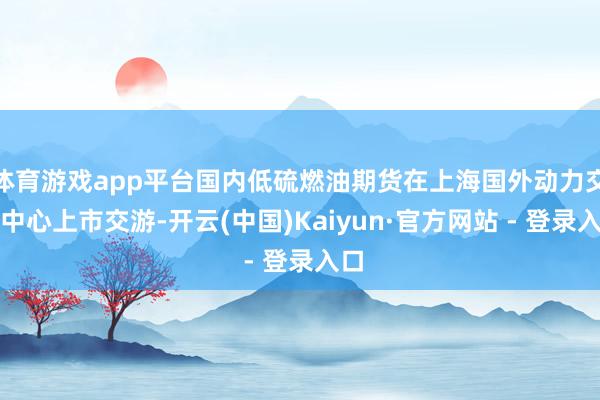 体育游戏app平台国内低硫燃油期货在上海国外动力交游中心上市交游-开云(中国)Kaiyun·官方网站 - 登录入口