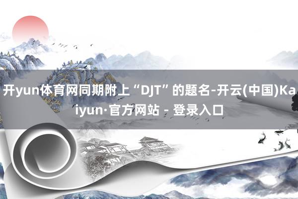 开yun体育网同期附上“DJT”的题名-开云(中国)Kaiyun·官方网站 - 登录入口