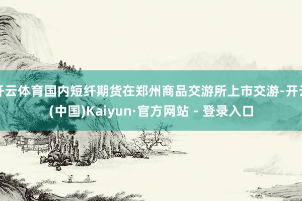 开云体育国内短纤期货在郑州商品交游所上市交游-开云(中国)Kaiyun·官方网站 - 登录入口