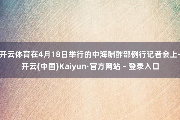 开云体育　　在4月18日举行的中海酬酢部例行记者会上-开云(中国)Kaiyun·官方网站 - 登录入口