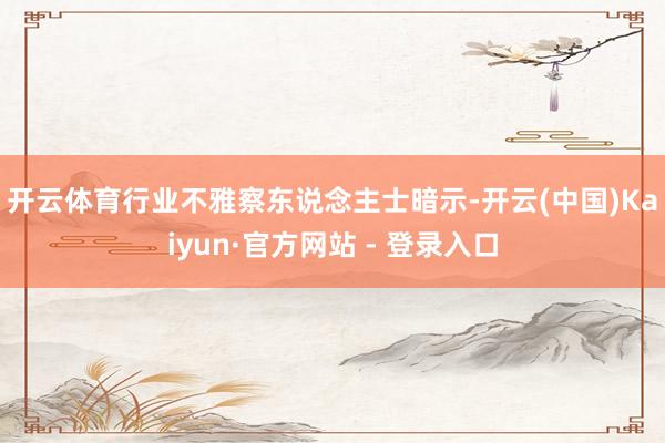 开云体育　　行业不雅察东说念主士暗示-开云(中国)Kaiyun·官方网站 - 登录入口