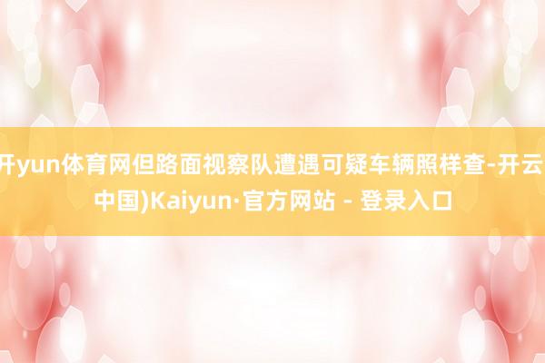开yun体育网但路面视察队遭遇可疑车辆照样查-开云(中国)Kaiyun·官方网站 - 登录入口