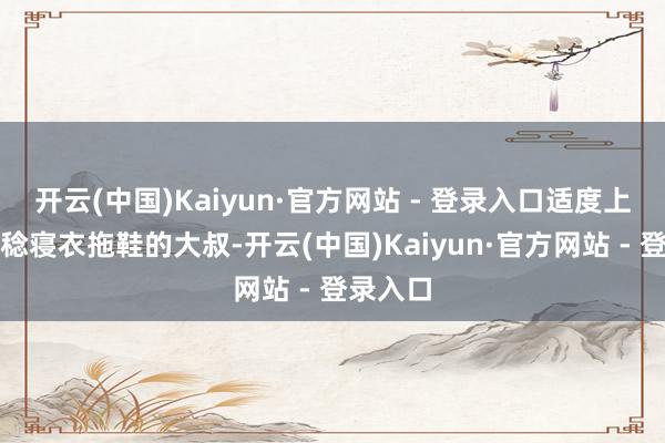 开云(中国)Kaiyun·官方网站 - 登录入口适度上来个一稔寝衣拖鞋的大叔-开云(中国)Kaiyun·官方网站 - 登录入口
