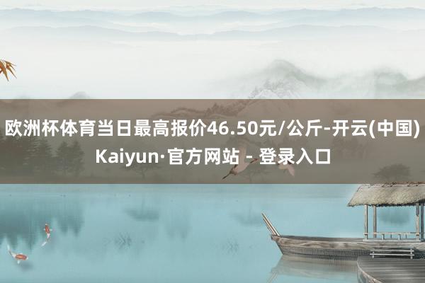 欧洲杯体育当日最高报价46.50元/公斤-开云(中国)Kaiyun·官方网站 - 登录入口