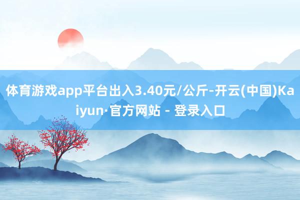 体育游戏app平台出入3.40元/公斤-开云(中国)Kaiyun·官方网站 - 登录入口
