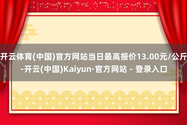 开云体育(中国)官方网站当日最高报价13.00元/公斤-开云(中国)Kaiyun·官方网站 - 登录入口