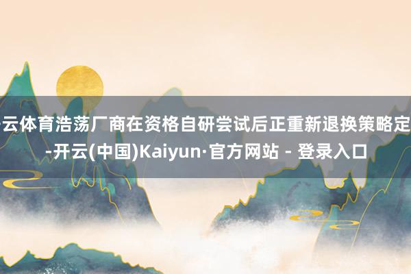 开云体育浩荡厂商在资格自研尝试后正重新退换策略定位-开云(中国)Kaiyun·官方网站 - 登录入口