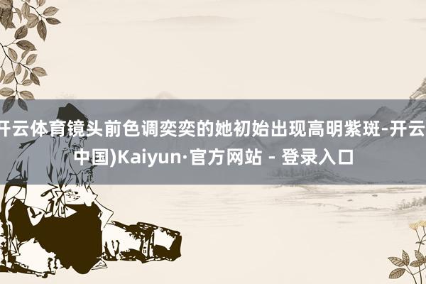 开云体育镜头前色调奕奕的她初始出现高明紫斑-开云(中国)Kaiyun·官方网站 - 登录入口