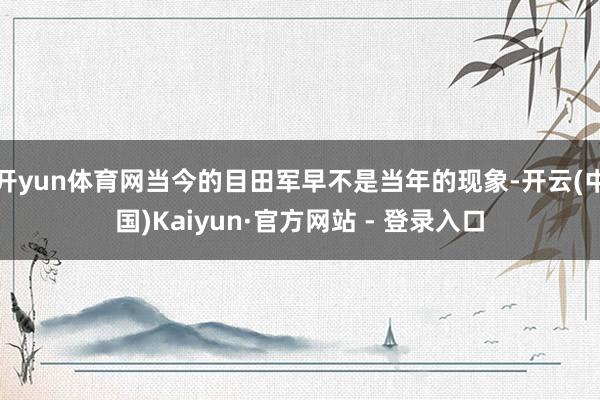 开yun体育网当今的目田军早不是当年的现象-开云(中国)Kaiyun·官方网站 - 登录入口