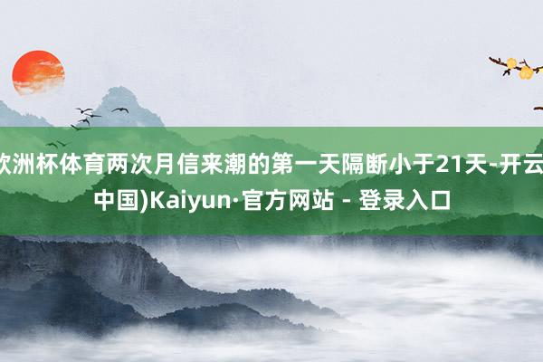 欧洲杯体育两次月信来潮的第一天隔断小于21天-开云(中国)Kaiyun·官方网站 - 登录入口