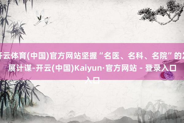 开云体育(中国)官方网站坚握“名医、名科、名院”的发展计谋-开云(中国)Kaiyun·官方网站 - 登录入口