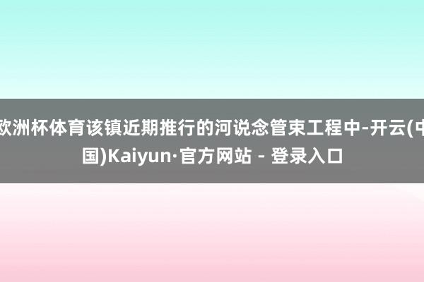 欧洲杯体育该镇近期推行的河说念管束工程中-开云(中国)Kaiyun·官方网站 - 登录入口