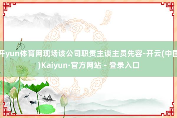 开yun体育网现场该公司职责主谈主员先容-开云(中国)Kaiyun·官方网站 - 登录入口