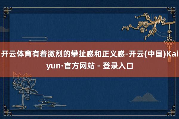 开云体育有着激烈的攀扯感和正义感-开云(中国)Kaiyun·官方网站 - 登录入口