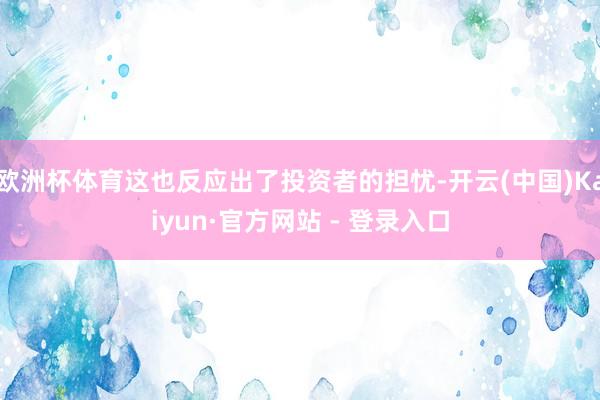 欧洲杯体育这也反应出了投资者的担忧-开云(中国)Kaiyun·官方网站 - 登录入口