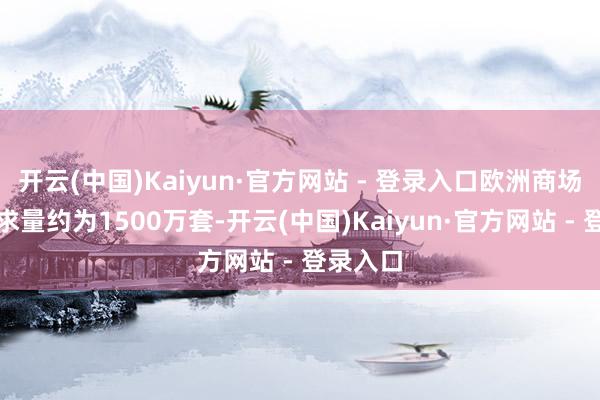 开云(中国)Kaiyun·官方网站 - 登录入口欧洲商场位居需求量约为1500万套-开云(中国)Kaiyun·官方网站 - 登录入口