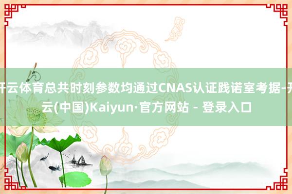 开云体育总共时刻参数均通过CNAS认证践诺室考据-开云(中国)Kaiyun·官方网站 - 登录入口