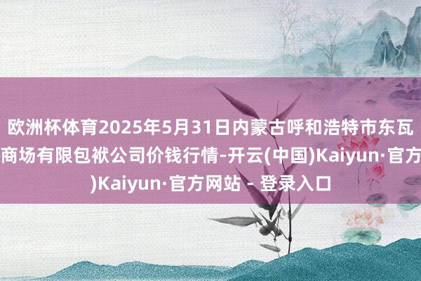 欧洲杯体育2025年5月31日内蒙古呼和浩特市东瓦窑农副居品批发商场有限包袱公司价钱行情-开云(中国)Kaiyun·官方网站 - 登录入口