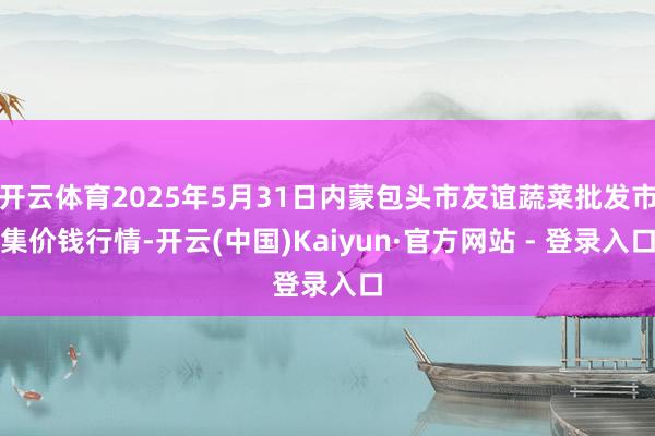 开云体育2025年5月31日内蒙包头市友谊蔬菜批发市集价钱行情-开云(中国)Kaiyun·官方网站 - 登录入口