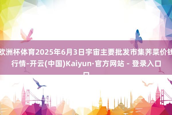 欧洲杯体育2025年6月3日宇宙主要批发市集荠菜价钱行情-开云(中国)Kaiyun·官方网站 - 登录入口