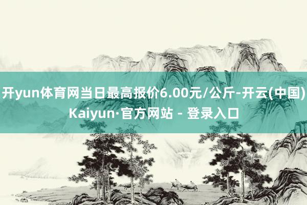 开yun体育网当日最高报价6.00元/公斤-开云(中国)Kaiyun·官方网站 - 登录入口