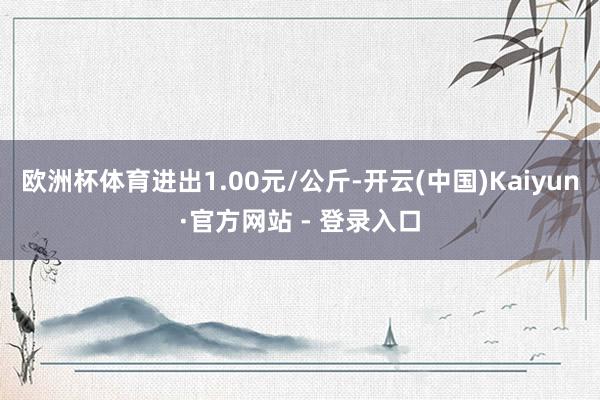 欧洲杯体育进出1.00元/公斤-开云(中国)Kaiyun·官方网站 - 登录入口