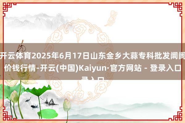 开云体育2025年6月17日山东金乡大蒜专科批发阛阓价钱行情-开云(中国)Kaiyun·官方网站 - 登录入口