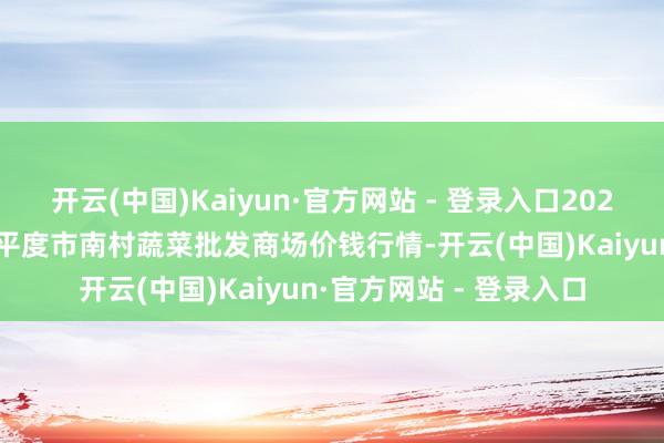 开云(中国)Kaiyun·官方网站 - 登录入口2025年6月17日山东青岛平度市南村蔬菜批发商场价钱行情-开云(中国)Kaiyun·官方网站 - 登录入口
