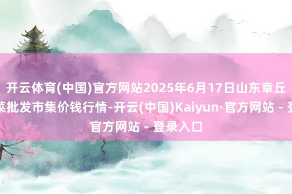 开云体育(中国)官方网站2025年6月17日山东章丘刁镇蔬菜批发市集价钱行情-开云(中国)Kaiyun·官方网站 - 登录入口