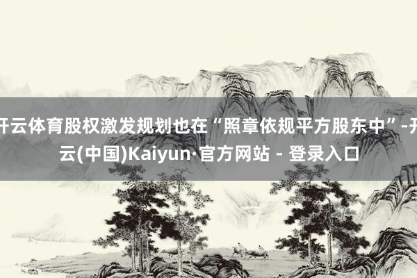 开云体育股权激发规划也在“照章依规平方股东中”-开云(中国)Kaiyun·官方网站 - 登录入口