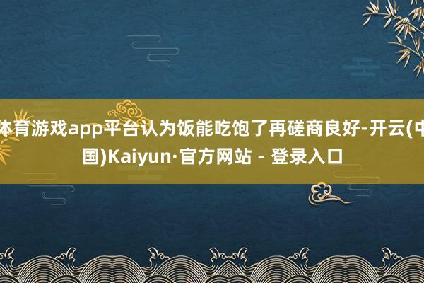 体育游戏app平台认为饭能吃饱了再磋商良好-开云(中国)Kaiyun·官方网站 - 登录入口
