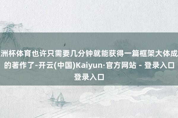 欧洲杯体育也许只需要几分钟就能获得一篇框架大体成型的著作了-开云(中国)Kaiyun·官方网站 - 登录入口