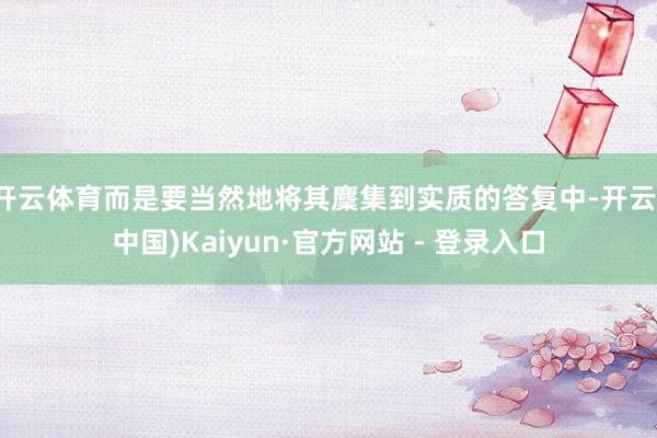 开云体育而是要当然地将其麇集到实质的答复中-开云(中国)Kaiyun·官方网站 - 登录入口