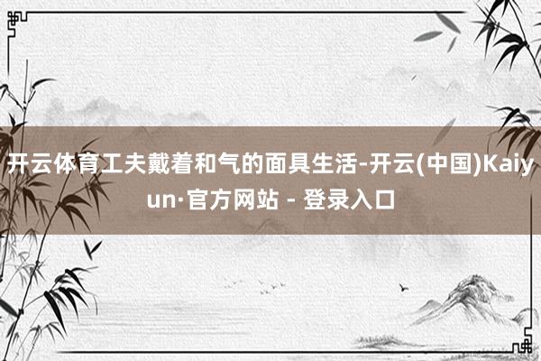 开云体育工夫戴着和气的面具生活-开云(中国)Kaiyun·官方网站 - 登录入口