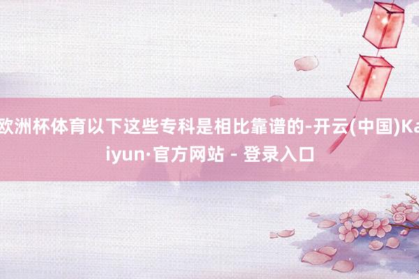 欧洲杯体育以下这些专科是相比靠谱的-开云(中国)Kaiyun·官方网站 - 登录入口