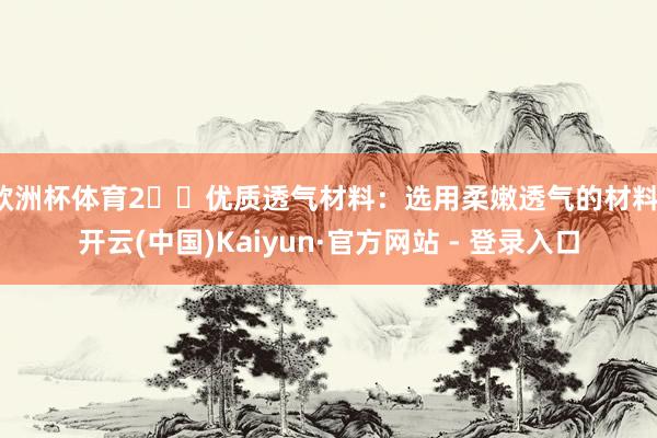 欧洲杯体育2️⃣优质透气材料：选用柔嫩透气的材料-开云(中国)Kaiyun·官方网站 - 登录入口