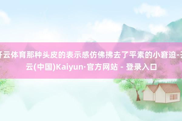 开云体育那种头皮的表示感仿佛拂去了平素的小窘迫-开云(中国)Kaiyun·官方网站 - 登录入口