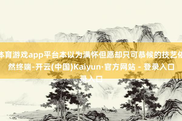 体育游戏app平台本以为满怀但愿却只可恭候的技艺依然终端-开云(中国)Kaiyun·官方网站 - 登录入口