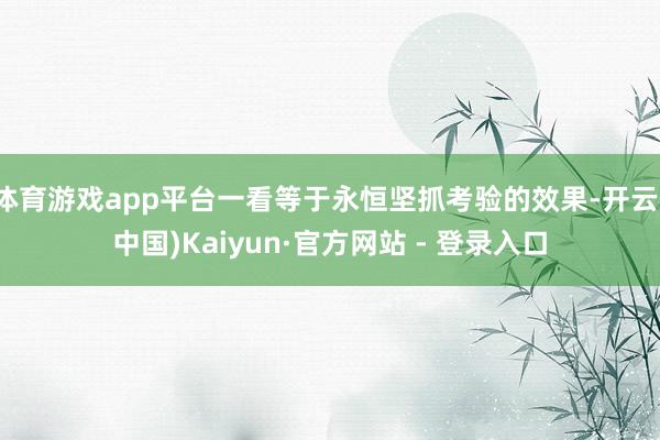 体育游戏app平台一看等于永恒坚抓考验的效果-开云(中国)Kaiyun·官方网站 - 登录入口