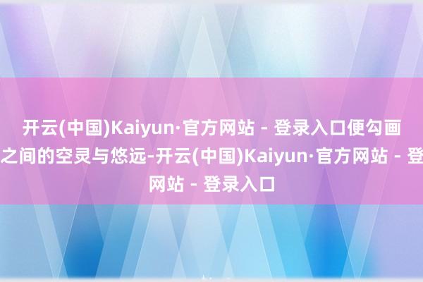开云(中国)Kaiyun·官方网站 - 登录入口便勾画出山水之间的空灵与悠远-开云(中国)Kaiyun·官方网站 - 登录入口