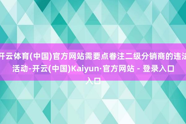 开云体育(中国)官方网站需要点眷注二级分销商的违法活动-开云(中国)Kaiyun·官方网站 - 登录入口
