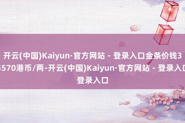 开云(中国)Kaiyun·官方网站 - 登录入口金条价钱34570港币/两-开云(中国)Kaiyun·官方网站 - 登录入口